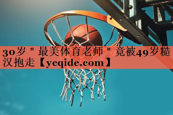 30岁＂最美体育老师＂竟被49岁糙汉抱走