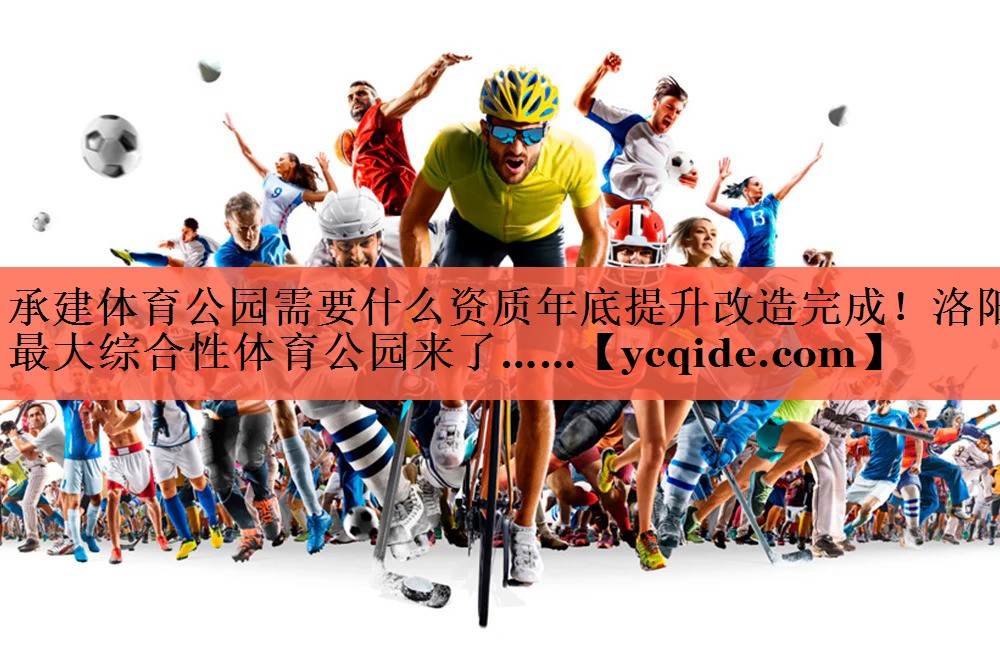 <strong>承建体育公园需要什么资质年底提升改造完成！洛阳最大综合性体育公园来了……</strong>