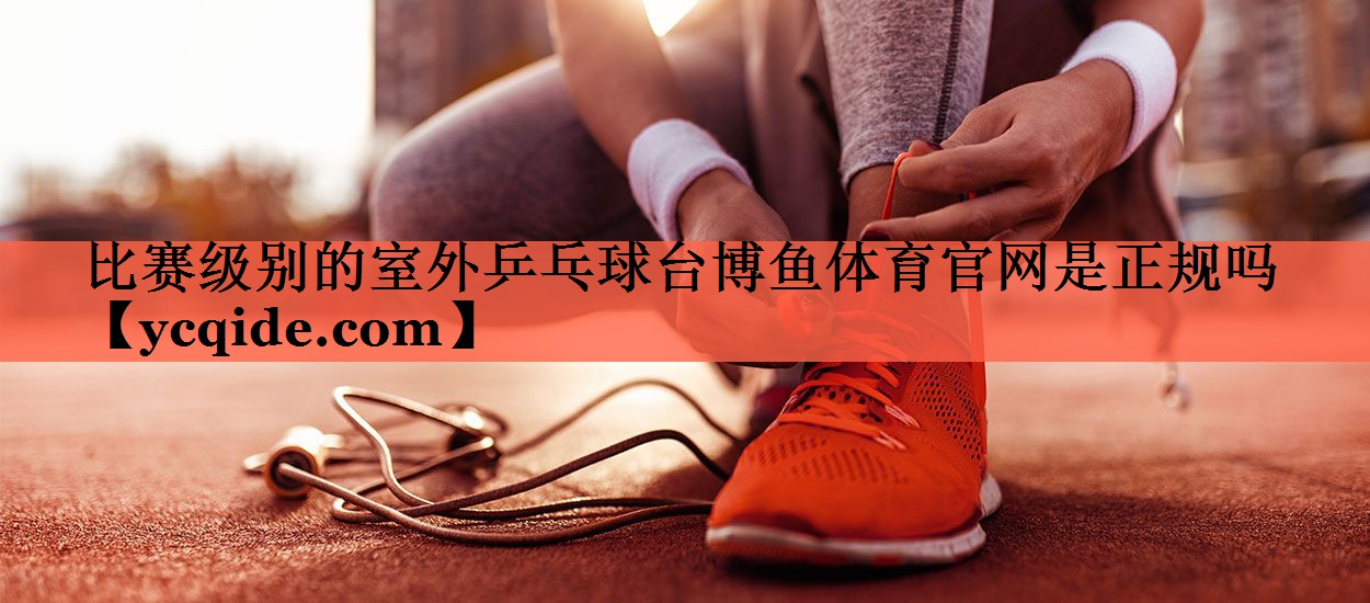 <strong>比赛级别的室外乒乓球台博鱼体育官网是正规吗</strong>