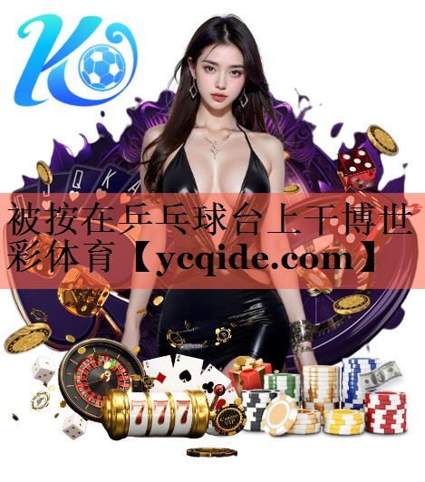 被按在乒乓球台上干博世彩体育