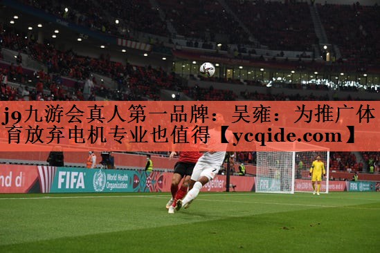 j9九游会真人第一品牌：吴雍：为推广体育放弃电机专业也值得