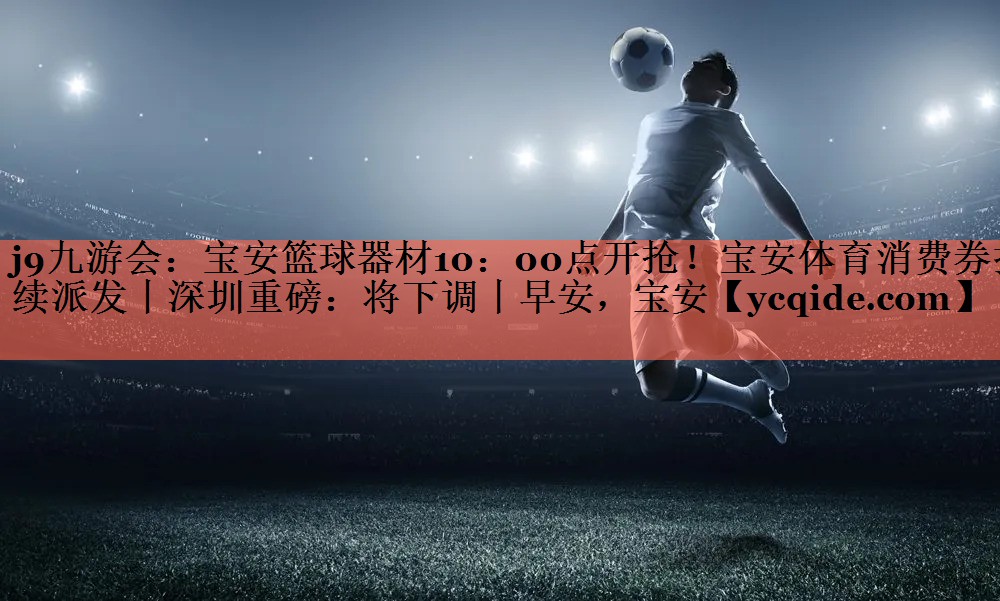 j9九游会：宝安篮球器材10：00点开抢！宝安体育消费券持续派发丨深圳重磅：将下调丨早安，宝安