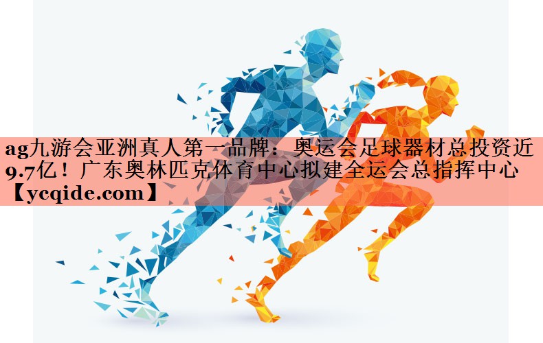 ag九游会亚洲真人第一品牌：奥运会足球器材总投资近9.7亿！广东奥林匹克体育中心拟建全运会总指挥中心