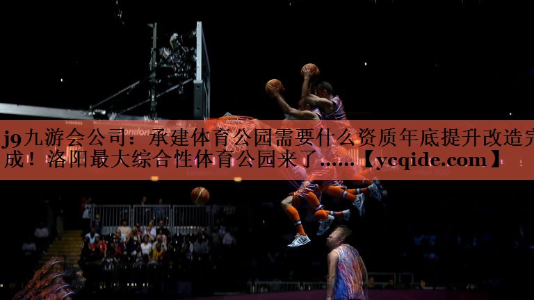 j9九游会公司：承建体育公园需要什么资质年底提升改造完成！洛阳最大综合性体育公园来了……